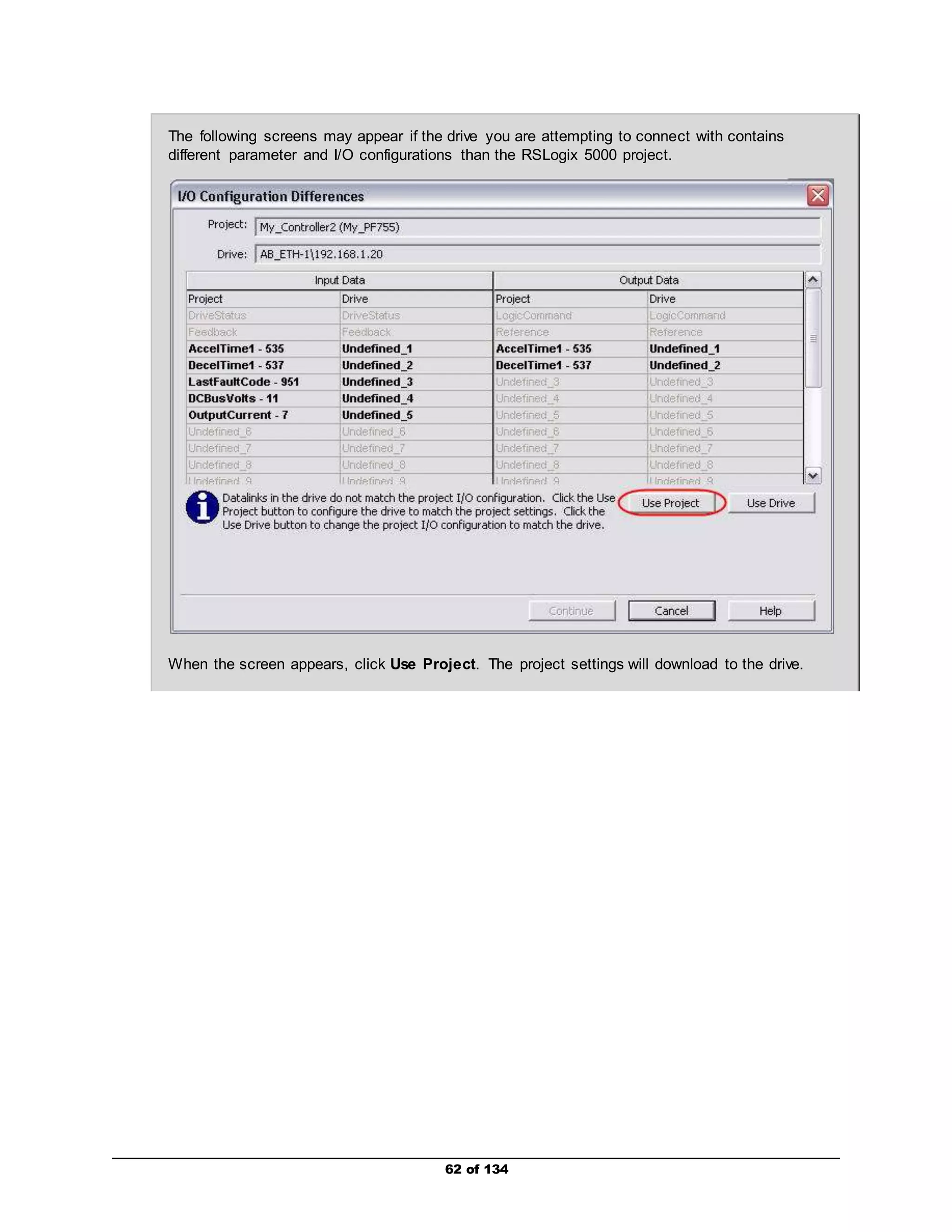 The following screens may appear if the drive you are attempting to connect with contains 
different parameter and I/O configurations than the RSLogix 5000 project. 
When the screen appears, click Use Project. The project settings will download to the drive. 
62 of 134 
 