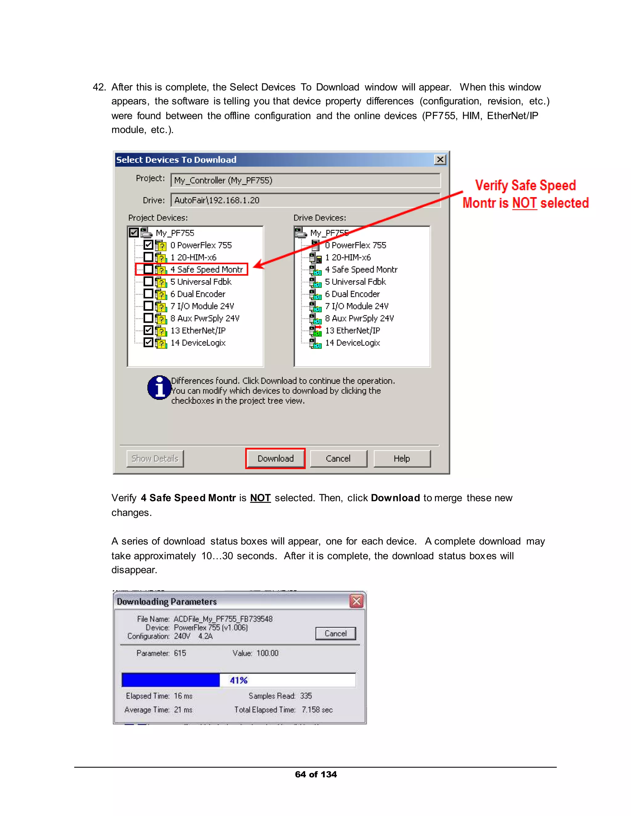 42. After this is complete, the Select Devices To Download window will appear. When this window 
appears, the software is telling you that device property differences (configuration, revision, etc.) 
were found between the offline configuration and the online devices (PF755, HIM, EtherNet/IP 
module, etc.). 
Verify 4 Safe Speed Montr is NOT selected. Then, click Download to merge these new 
changes. 
A series of download status boxes will appear, one for each device. A complete download may 
take approximately 10…30 seconds. After it is complete, the download status boxes will 
disappear. 
64 of 134 
 