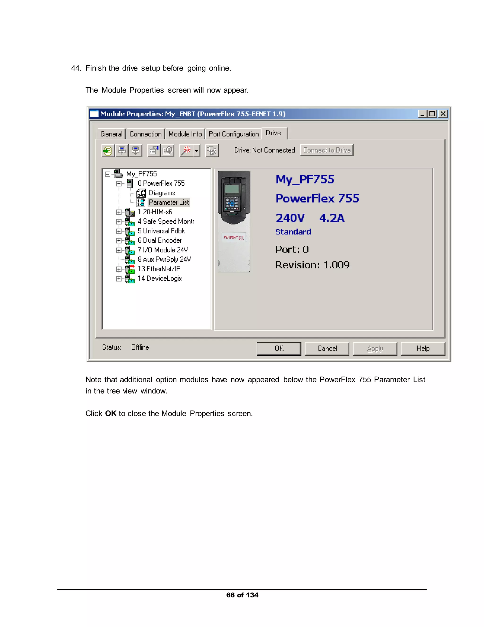 44. Finish the drive setup before going online. 
The Module Properties screen will now appear. 
Note that additional option modules have now appeared below the PowerFlex 755 Parameter List 
in the tree view window. 
Click OK to close the Module Properties screen. 
66 of 134 
 