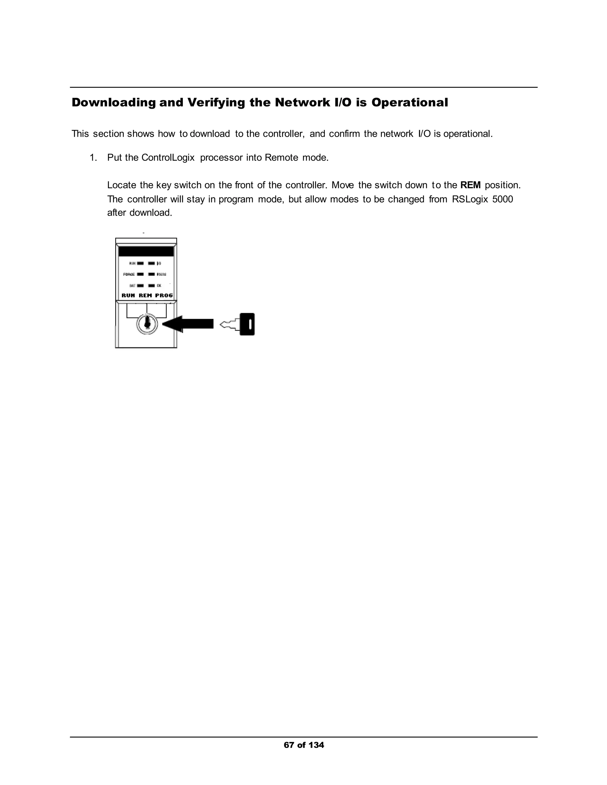 Downloading and Verifying the Network I/O is Operational 
This section shows how to download to the controller, and confirm the network I/O is operational. 
1. Put the ControlLogix processor into Remote mode. 
Locate the key switch on the front of the controller. Move the switch down to the REM position. 
The controller will stay in program mode, but allow modes to be changed from RSLogix 5000 
after download. 
67 of 134 
 