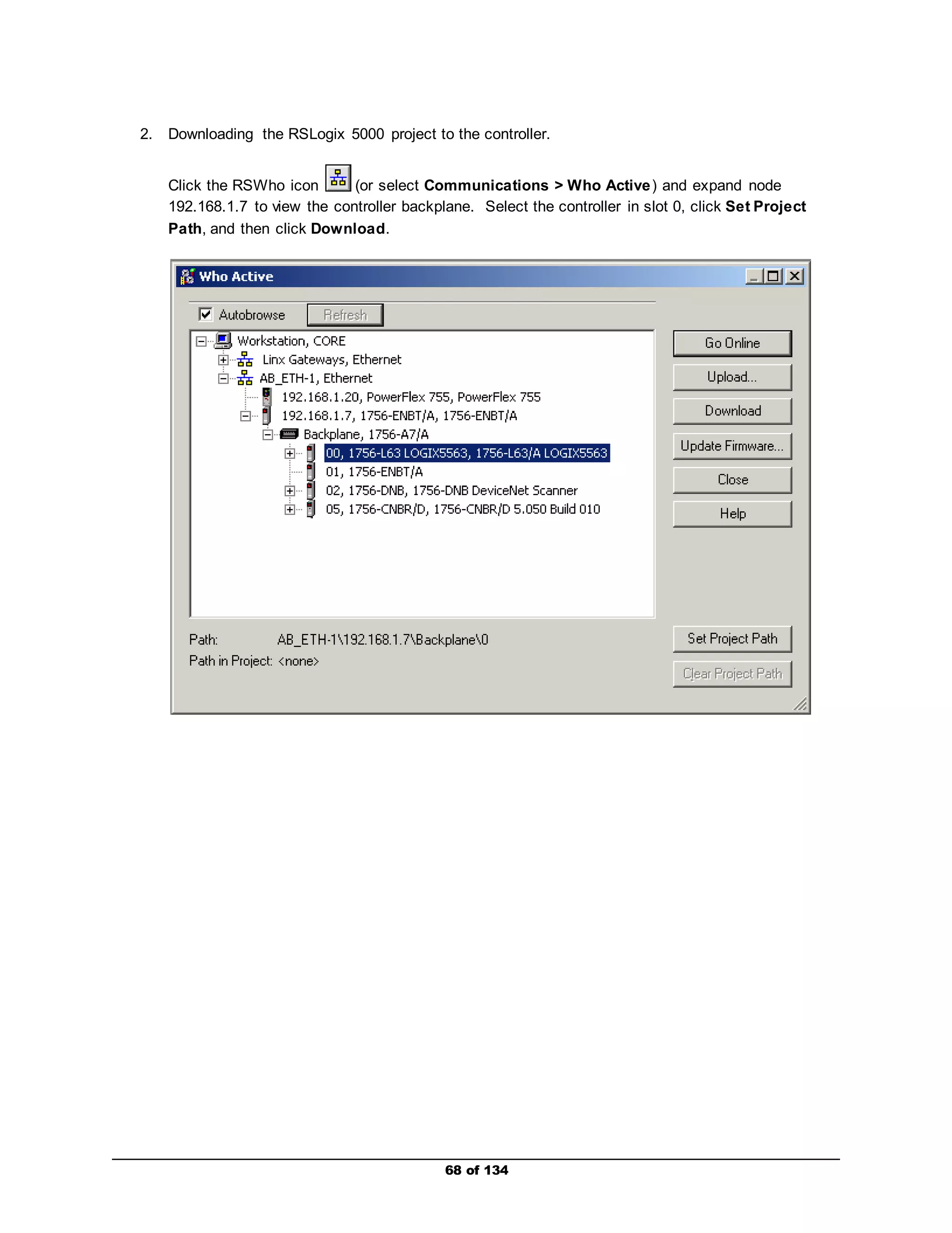 2. Downloading the RSLogix 5000 project to the controller. 
Click the RSWho icon (or select Communications > Who Active) and expand node 
192.168.1.7 to view the controller backplane. Select the controller in slot 0, click Set Project 
Path, and then click Download. 
68 of 134 
 