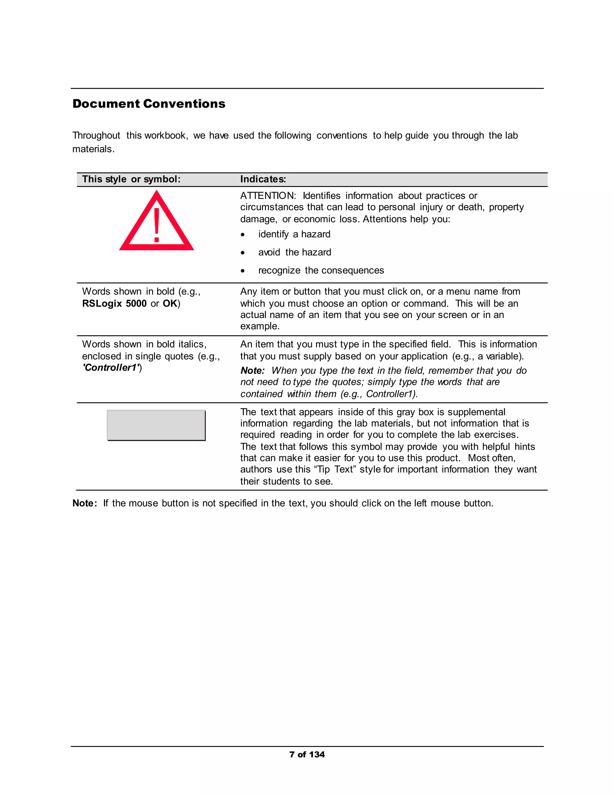 7 of 134 
Document Conventions 
Throughout this workbook, we have used the following conventions to help guide you through the lab 
materials. 
This style or symbol: Indicates: 
ATTENTION: Identifies information about practices or 
circumstances that can lead to personal injury or death, property 
damage, or economic loss. Attentions help you: 
 identify a hazard 
 avoid the hazard 
 recognize the consequences 
! 
Words shown in bold (e.g., 
RSLogix 5000 or OK) 
Any item or button that you must click on, or a menu name from 
which you must choose an option or command. This will be an 
actual name of an item that you see on your screen or in an 
example. 
Words shown in bold italics, 
enclosed in single quotes (e.g., 
'Controller1') 
An item that you must type in the specified field. This is information 
that you must supply based on your application (e.g., a variable). 
Note: When you type the text in the field, remember that you do 
not need to type the quotes; simply type the words that are 
contained within them (e.g., Controller1). 
The text that appears inside of this gray box is supplemental 
information regarding the lab materials, but not information that is 
required reading in order for you to complete the lab exercises. 
The text that follows this symbol may provide you with helpful hints 
that can make it easier for you to use this product. Most often, 
authors use this “Tip Text” style for important information they want 
their students to see. 
Note: If the mouse button is not specified in the text, you should click on the left mouse button. 
 