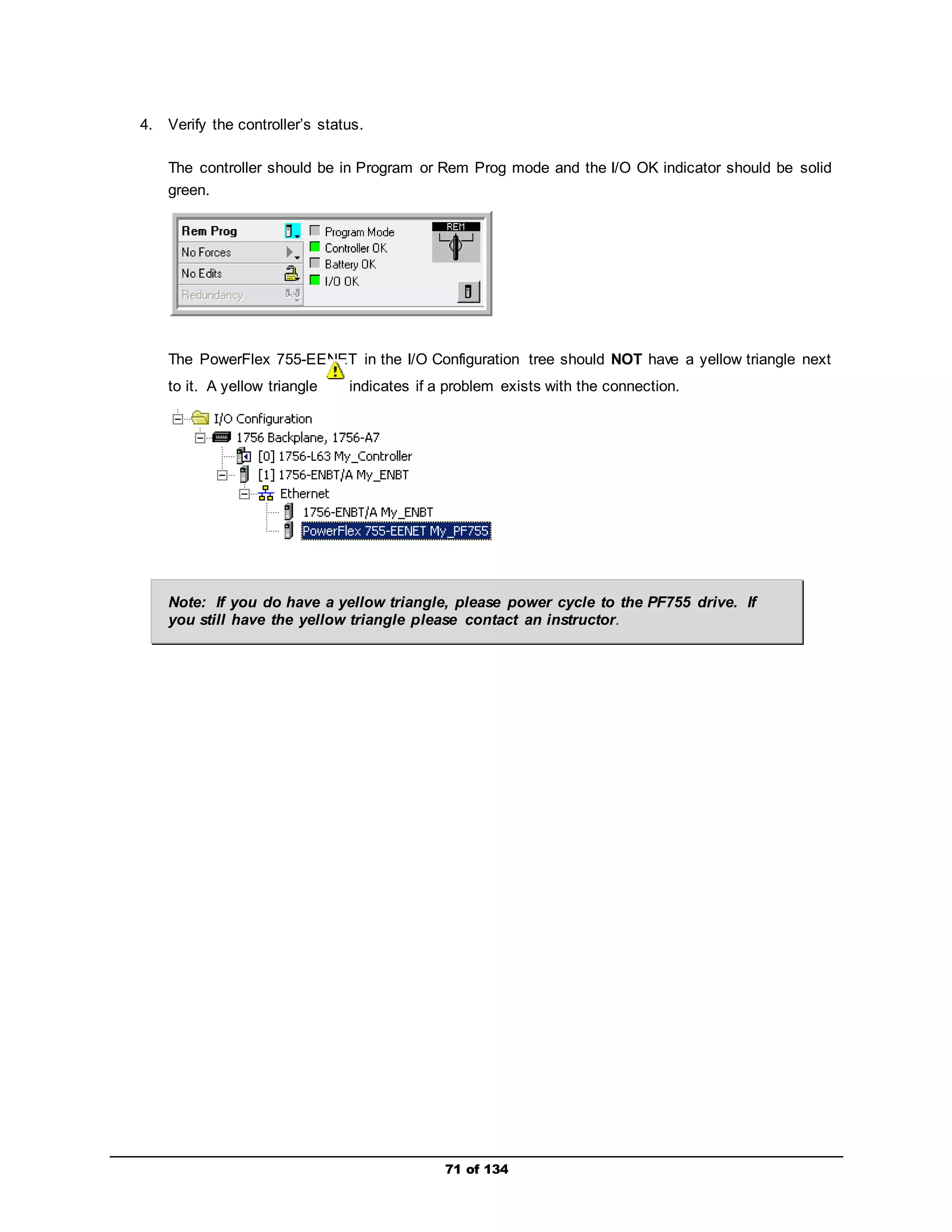 71 of 134 
4. Verify the controller’s status. 
The controller should be in Program or Rem Prog mode and the I/O OK indicator should be solid 
green. 
The PowerFlex 755-EENET in the I/O Configuration tree should NOT have a yellow triangle next 
to it. A yellow triangle indicates if a problem exists with the connection. 
Note: If you do have a yellow triangle, please power cycle to the PF755 drive. If 
you still have the yellow triangle please contact an instructor. 
 