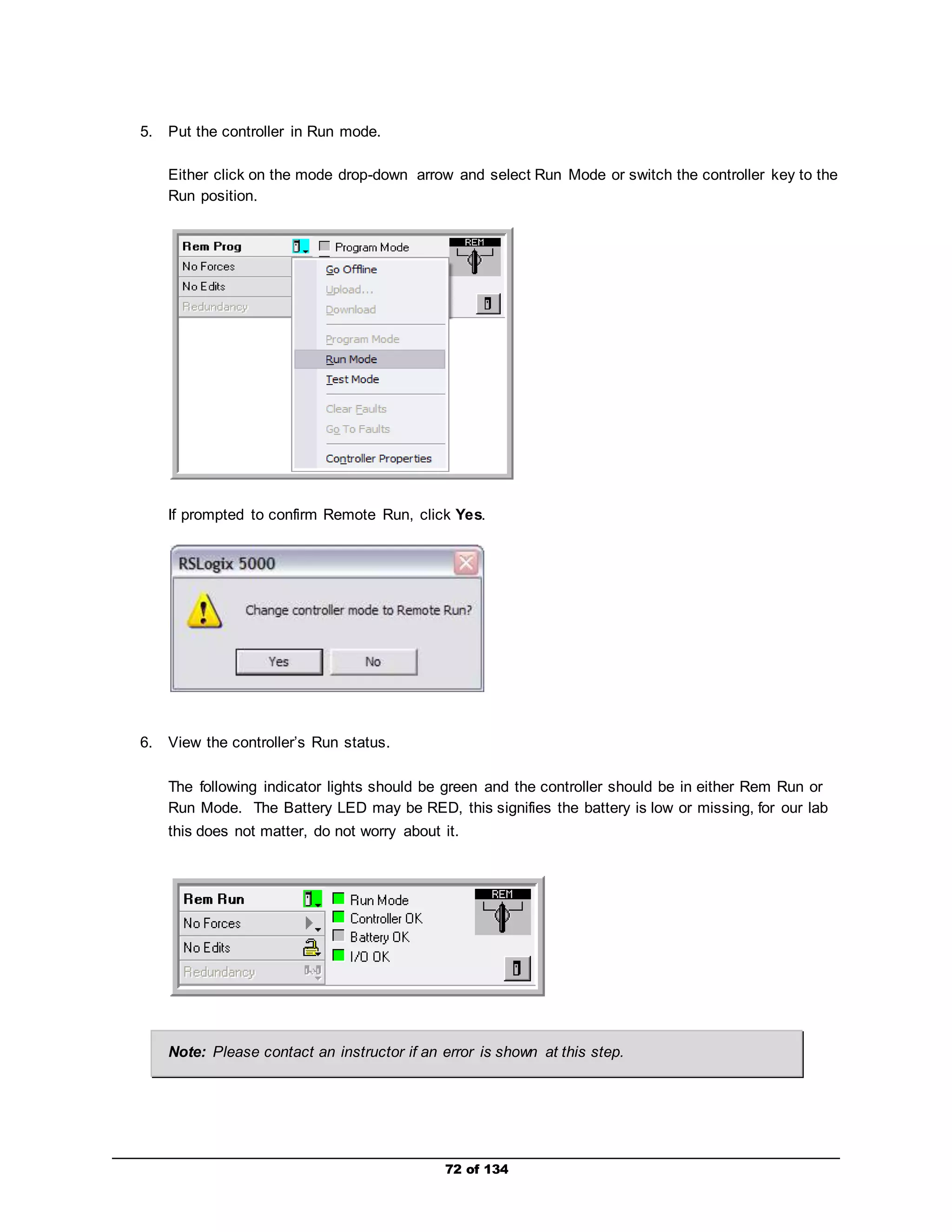 72 of 134 
5. Put the controller in Run mode. 
Either click on the mode drop-down arrow and select Run Mode or switch the controller key to the 
Run position. 
If prompted to confirm Remote Run, click Yes. 
6. View the controller’s Run status. 
The following indicator lights should be green and the controller should be in either Rem Run or 
Run Mode. The Battery LED may be RED, this signifies the battery is low or missing, for our lab 
this does not matter, do not worry about it. 
Note: Please contact an instructor if an error is shown at this step. 
 