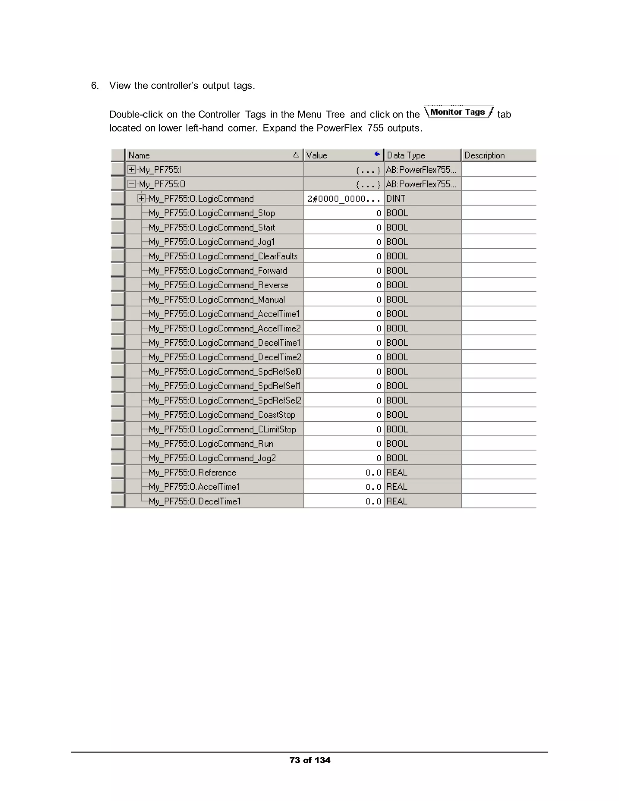 73 of 134 
6. View the controller’s output tags. 
Double-click on the Controller Tags in the Menu Tree and click on the tab 
located on lower left-hand corner. Expand the PowerFlex 755 outputs. 
 