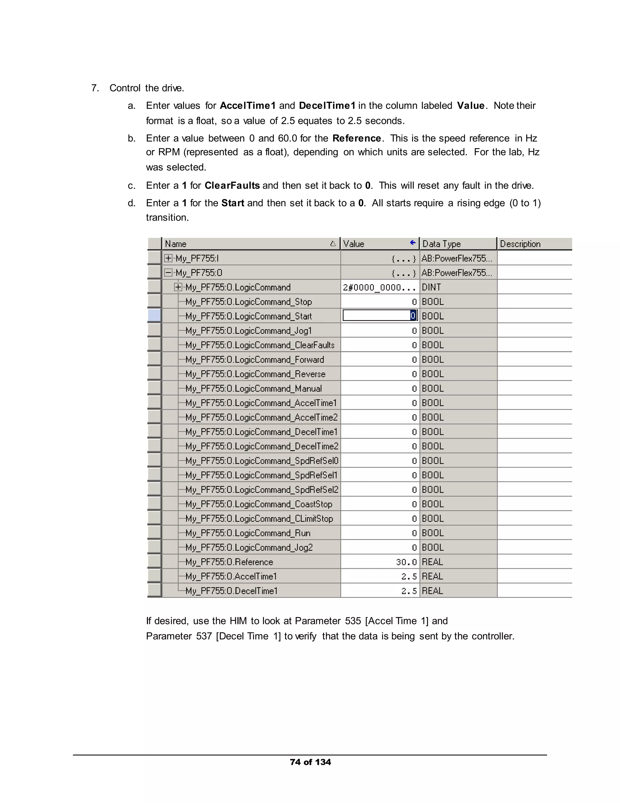 74 of 134 
7. Control the drive. 
a. Enter values for AccelTime1 and DecelTime1 in the column labeled Value. Note their 
format is a float, so a value of 2.5 equates to 2.5 seconds. 
b. Enter a value between 0 and 60.0 for the Reference. This is the speed reference in Hz 
or RPM (represented as a float), depending on which units are selected. For the lab, Hz 
was selected. 
c. Enter a 1 for ClearFaults and then set it back to 0. This will reset any fault in the drive. 
d. Enter a 1 for the Start and then set it back to a 0. All starts require a rising edge (0 to 1) 
transition. 
If desired, use the HIM to look at Parameter 535 [Accel Time 1] and 
Parameter 537 [Decel Time 1] to verify that the data is being sent by the controller. 
 