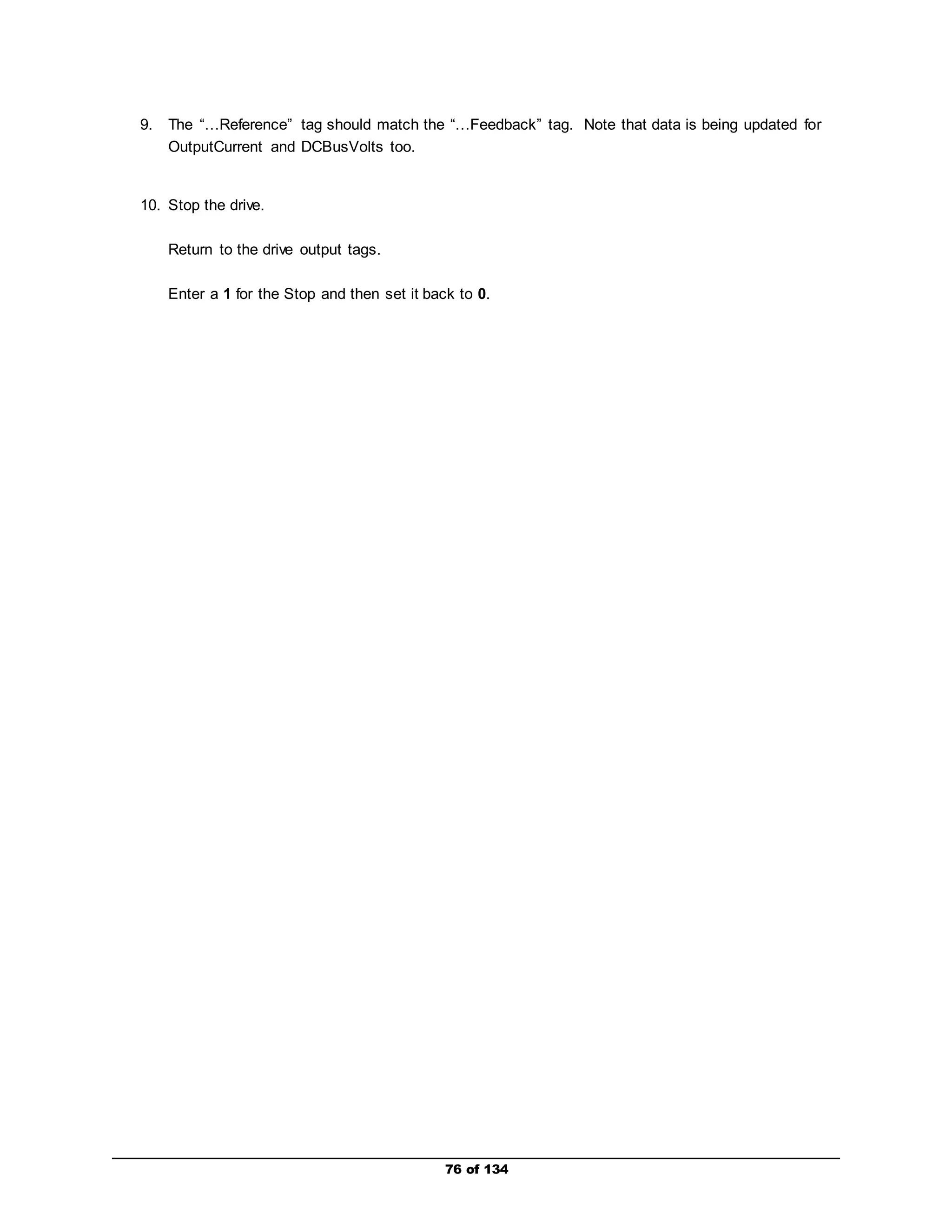 9. The “…Reference” tag should match the “…Feedback” tag. Note that data is being updated for 
76 of 134 
OutputCurrent and DCBusVolts too. 
10. Stop the drive. 
Return to the drive output tags. 
Enter a 1 for the Stop and then set it back to 0. 
 