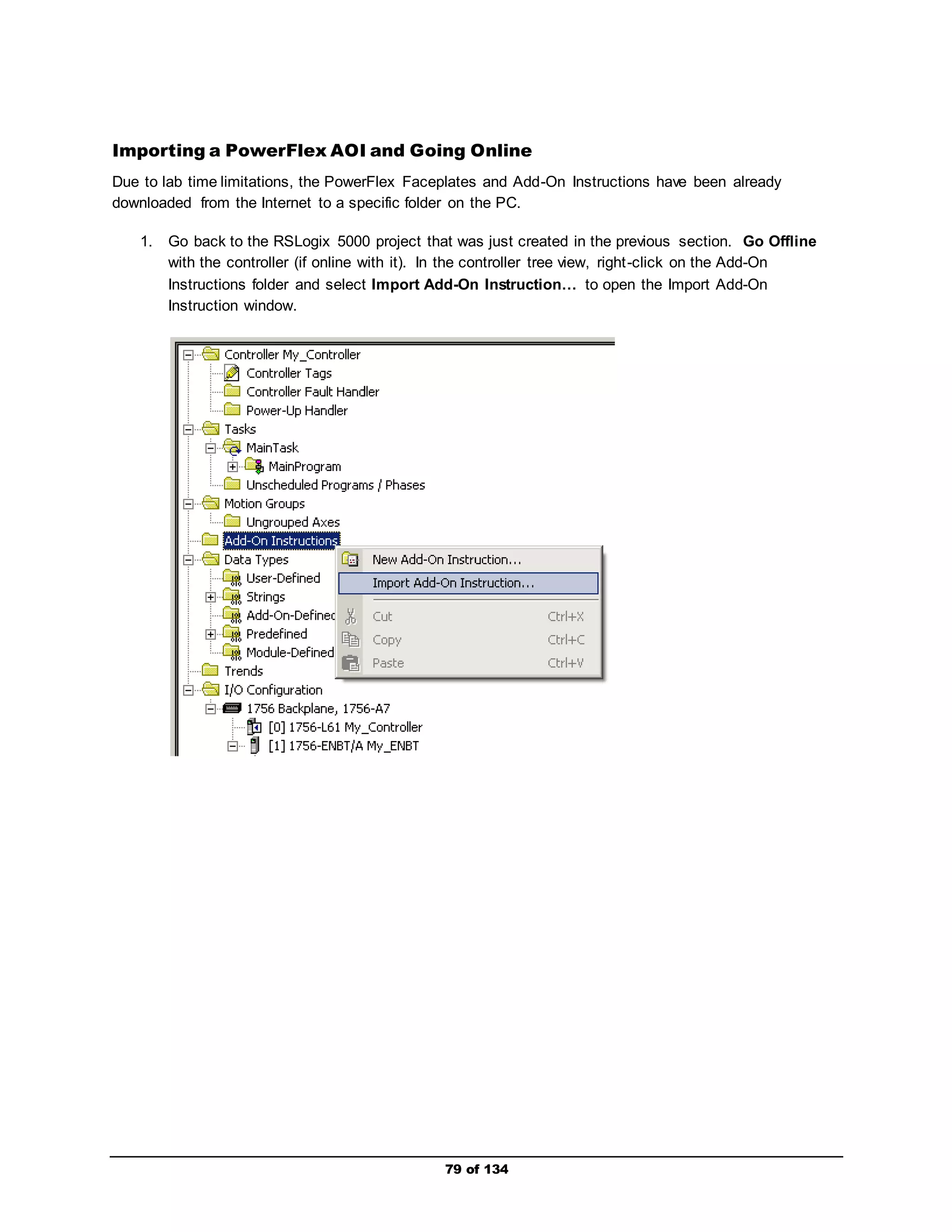Importing a PowerFlex AOI and Going Online 
Due to lab time limitations, the PowerFlex Faceplates and Add-On Instructions have been already 
downloaded from the Internet to a specific folder on the PC. 
1. Go back to the RSLogix 5000 project that was just created in the previous section. Go Offline 
with the controller (if online with it). In the controller tree view, right -click on the Add-On 
Instructions folder and select Import Add-On Instruction… to open the Import Add-On 
Instruction window. 
79 of 134 
 