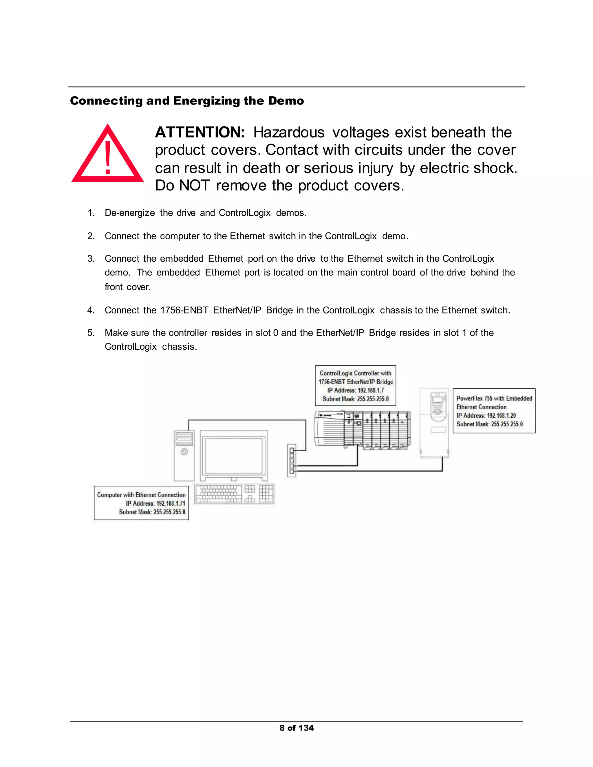 Connecting and Energizing the Demo 
ATTENTION: Hazardous voltages exist beneath the 
product covers. Contact with circuits under the cover 
can result in death or serious injury by electric shock. 
Do NOT remove the product covers. 
! 
1. De-energize the drive and ControlLogix demos. 
2. Connect the computer to the Ethernet switch in the ControlLogix demo. 
3. Connect the embedded Ethernet port on the drive to the Ethernet switch in the ControlLogix 
demo. The embedded Ethernet port is located on the main control board of the drive behind the 
front cover. 
4. Connect the 1756-ENBT EtherNet/IP Bridge in the ControlLogix chassis to the Ethernet switch. 
5. Make sure the controller resides in slot 0 and the EtherNet/IP Bridge resides in slot 1 of the 
8 of 134 
ControlLogix chassis. 
 