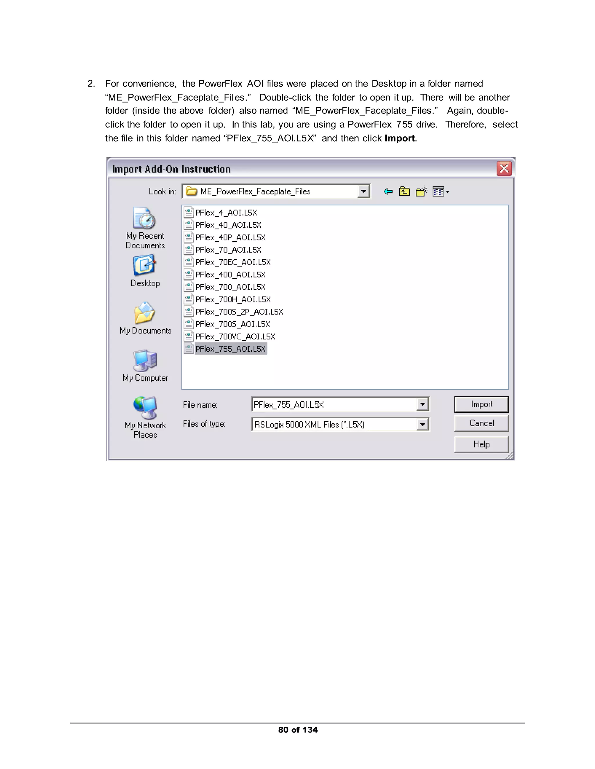 2. For convenience, the PowerFlex AOI files were placed on the Desktop in a folder named 
“ME_PowerFlex_Faceplate_Fil es.” Double-click the folder to open it up. There will be another 
folder (inside the above folder) also named “ME_PowerFlex_Faceplate_Files.” Again, double-click 
the folder to open it up. In this lab, you are using a PowerFlex 755 drive. Therefore, select 
the file in this folder named “PFlex_755_AOI.L5X” and then click Import. 
80 of 134 
 