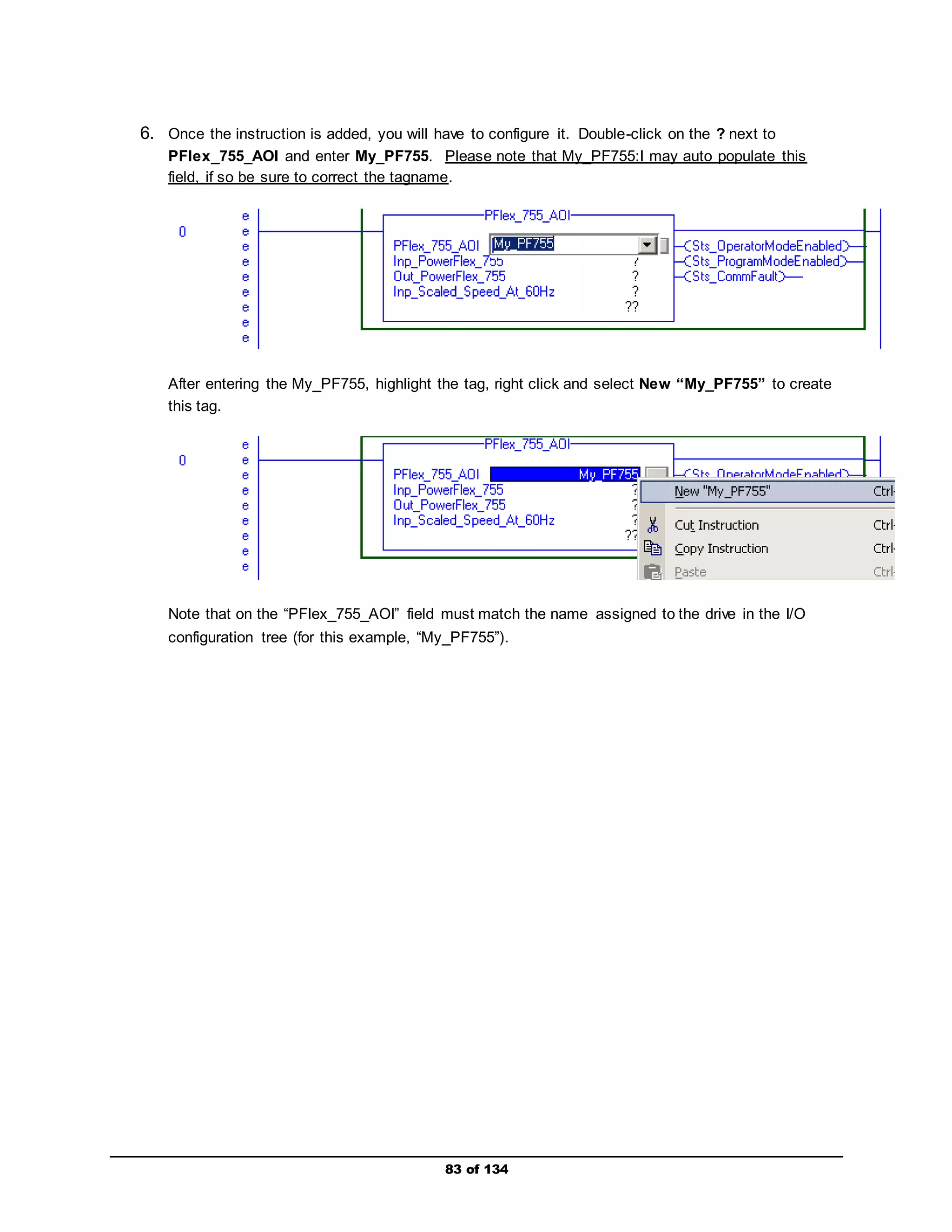 6. Once the instruction is added, you will have to configure it. Double-click on the ? next to 
PFlex_755_AOI and enter My_PF755. Please note that My_PF755:I may auto populate this 
field, if so be sure to correct the tagname. 
After entering the My_PF755, highlight the tag, right click and select New “My_PF755” to create 
this tag. 
Note that on the “PFlex_755_AOI” field must match the name assigned to the drive in the I/O 
configuration tree (for this example, “My_PF755”). 
83 of 134 
 