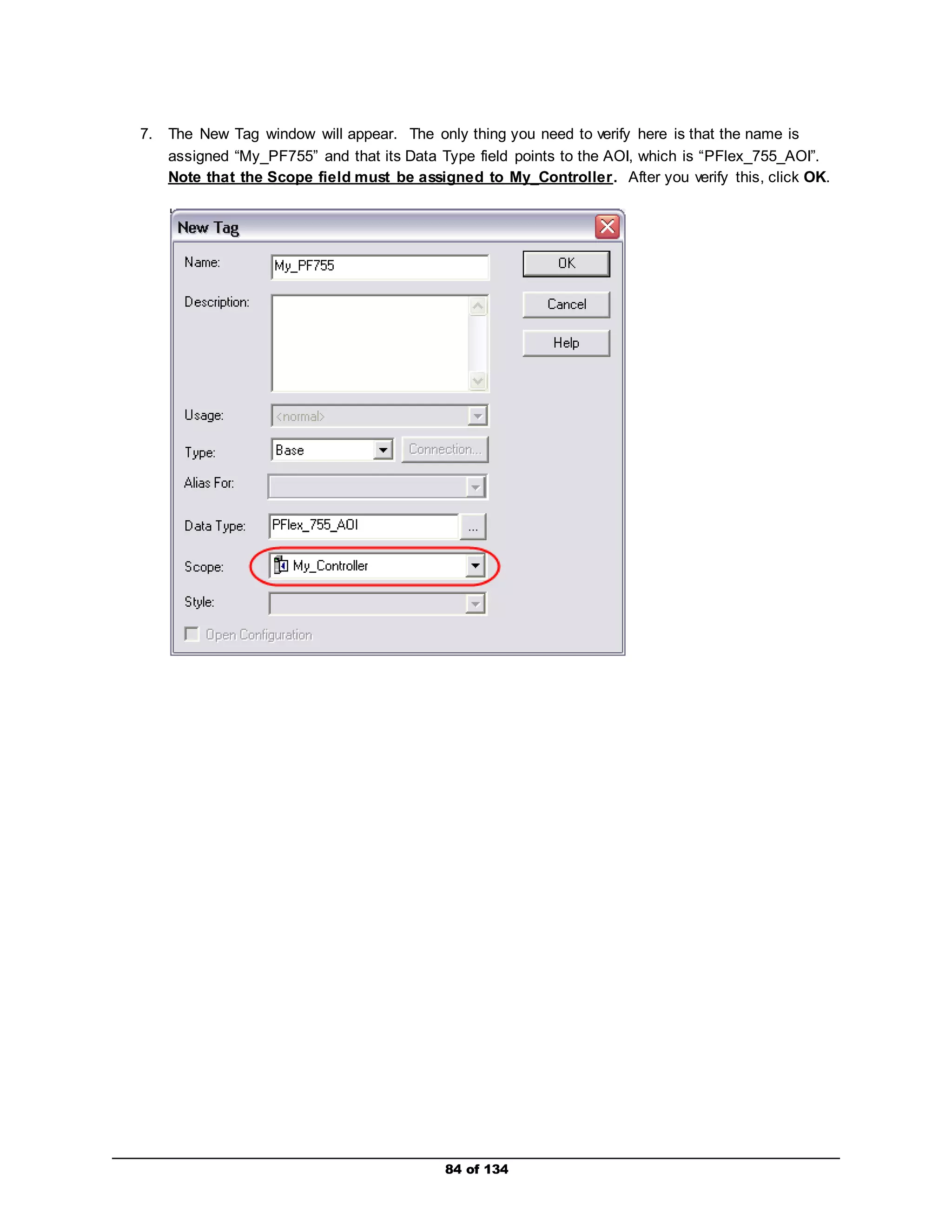 7. The New Tag window will appear. The only thing you need to verify here is that the name is 
assigned “My_PF755” and that its Data Type field points to the AOI, which is “PFlex_755_AOI”. 
Note that the Scope field must be assigned to My_Controller. After you verify this, click OK. 
84 of 134 
 