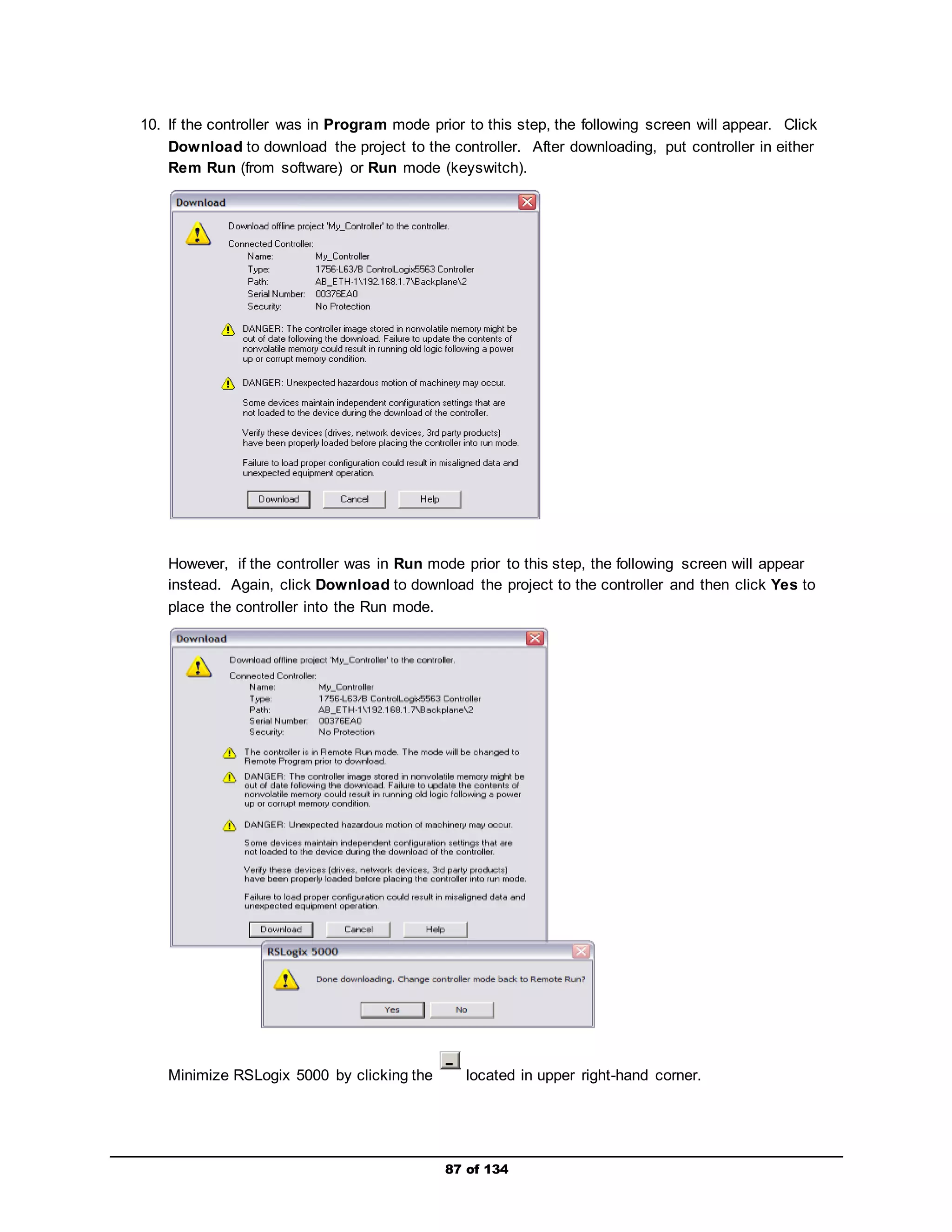 10. If the controller was in Program mode prior to this step, the following screen will appear. Click 
Download to download the project to the controller. After downloading, put controller in either 
Rem Run (from software) or Run mode (keyswitch). 
However, if the controller was in Run mode prior to this step, the following screen will appear 
instead. Again, click Download to download the project to the controller and then click Yes to 
place the controller into the Run mode. 
Minimize RSLogix 5000 by clicking the located in upper right-hand corner. 
87 of 134 
 