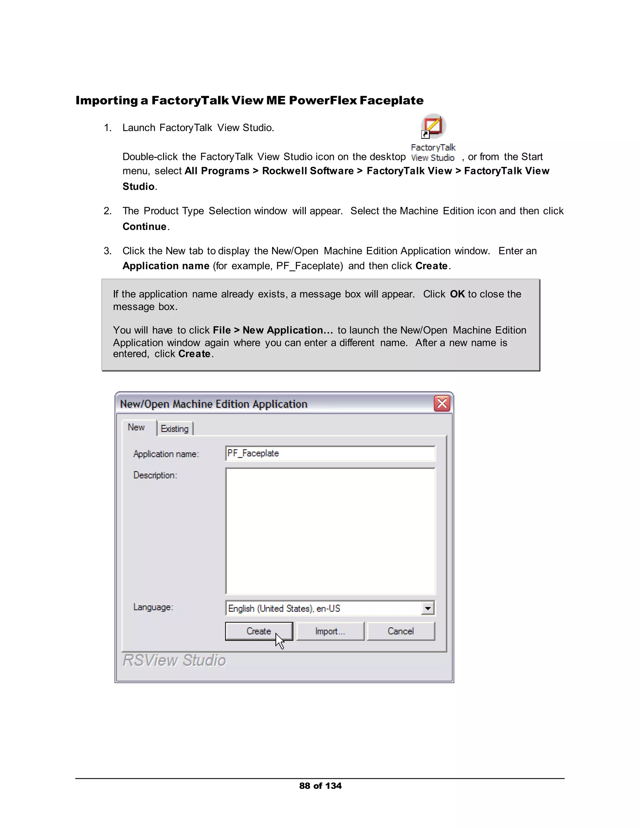 Importing a FactoryTalk View ME PowerFlex Faceplate 
88 of 134 
1. Launch FactoryTalk View Studio. 
Double-click the FactoryTalk View Studio icon on the desktop , or from the Start 
menu, select All Programs > Rockwell Software > FactoryTalk View > FactoryTalk View 
Studio. 
2. The Product Type Selection window will appear. Select the Machine Edition icon and then click 
Continue. 
3. Click the New tab to display the New/Open Machine Edition Application window. Enter an 
Application name (for example, PF_Faceplate) and then click Create. 
If the application name already exists, a message box will appear. Click OK to close the 
message box. 
You will have to click File > New Application… to launch the New/Open Machine Edition 
Application window again where you can enter a different name. After a new name is 
entered, click Create. 
 