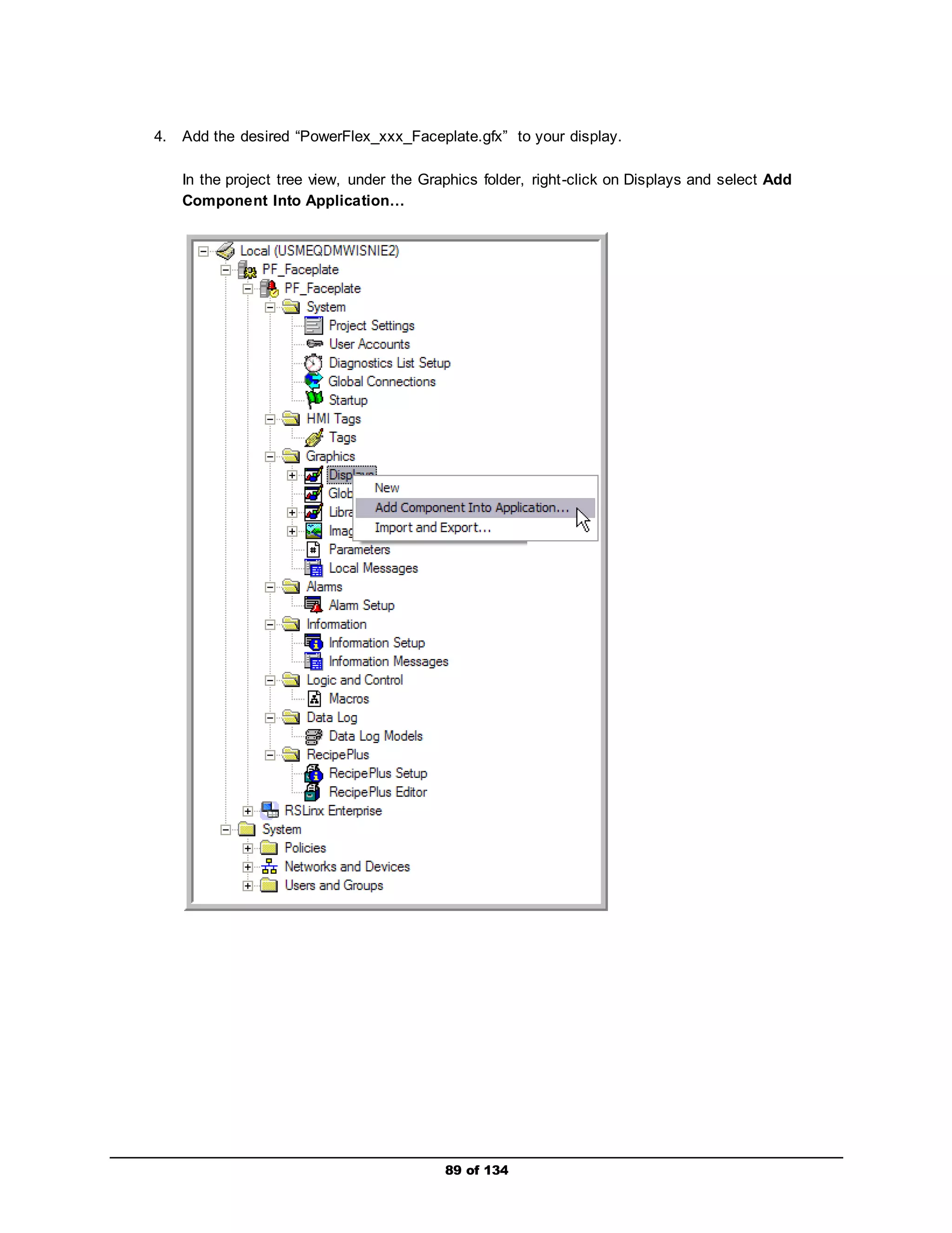 4. Add the desired “PowerFlex_xxx_Faceplate.gfx” to your display. 
In the project tree view, under the Graphics folder, right -click on Displays and select Add 
Component Into Application… 
89 of 134 
 