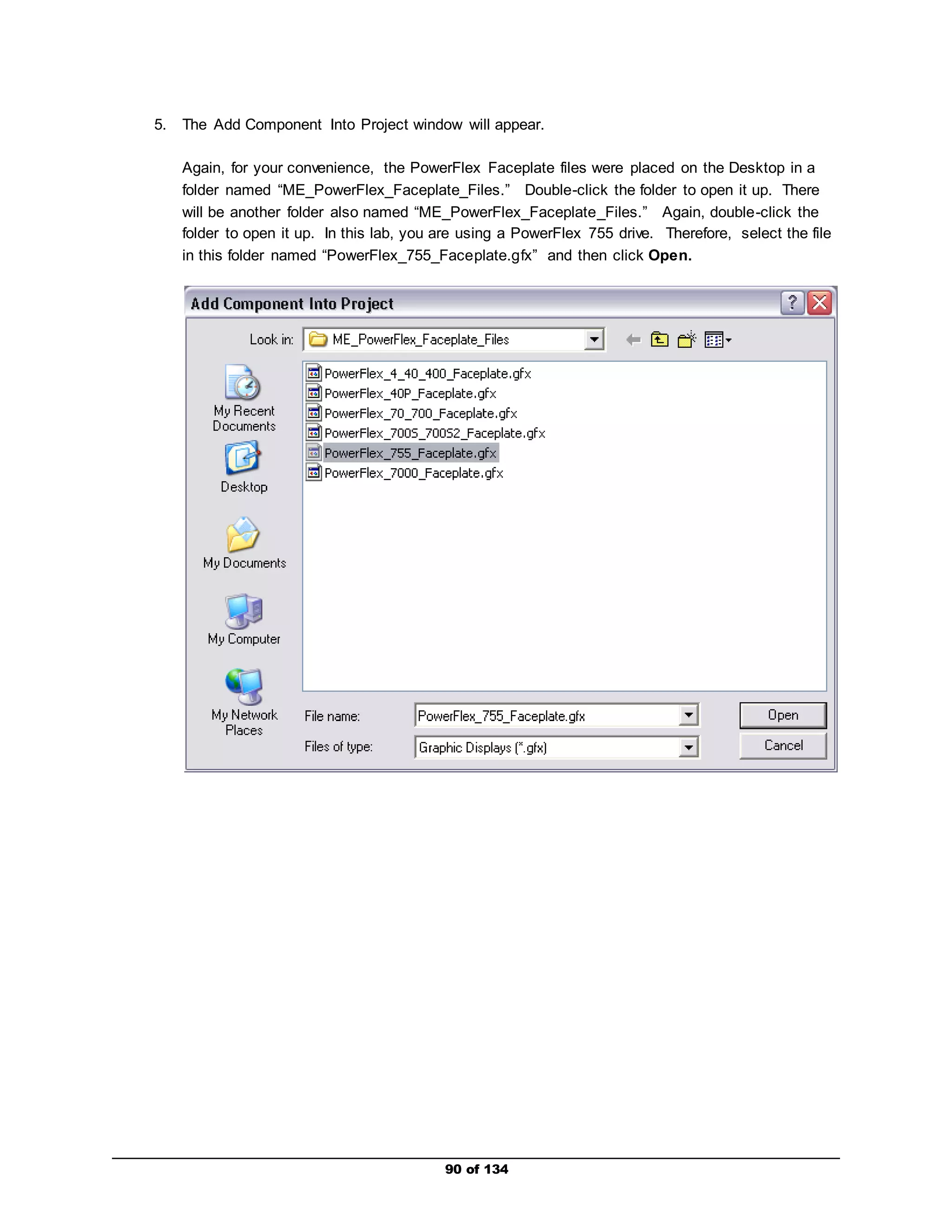 5. The Add Component Into Project window will appear. 
Again, for your convenience, the PowerFlex Faceplate files were placed on the Desktop in a 
folder named “ME_PowerFlex_Faceplate_Files.” Double-click the folder to open it up. There 
will be another folder also named “ME_PowerFlex_Faceplate_Files.” Again, double-click the 
folder to open it up. In this lab, you are using a PowerFlex 755 drive. Therefore, select the file 
in this folder named “PowerFlex_755_Faceplate.gfx” and then click Open. 
90 of 134 
 