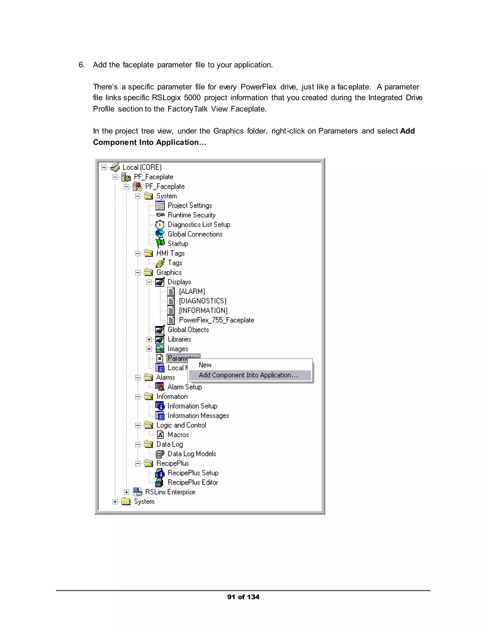 6. Add the faceplate parameter file to your application. 
There’s a specific parameter file for every PowerFlex drive, just like a faceplate. A parameter 
file links specific RSLogix 5000 project information that you created during the Integrated Drive 
Profile section to the FactoryTalk View Faceplate. 
In the project tree view, under the Graphics folder, right -click on Parameters and select Add 
Component Into Application… 
91 of 134 
 