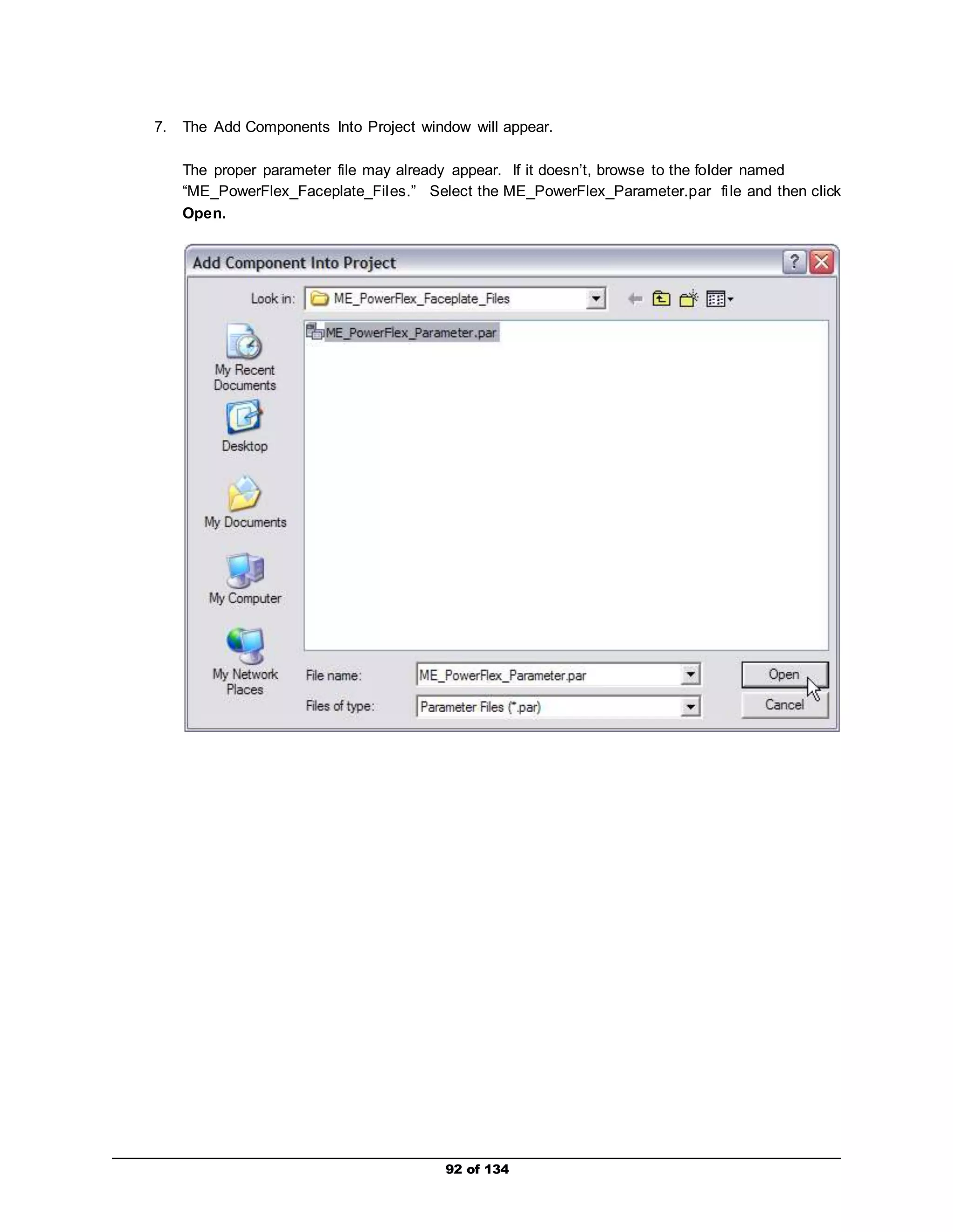 7. The Add Components Into Project window will appear. 
The proper parameter file may already appear. If it doesn’t, browse to the folder named 
“ME_PowerFlex_Faceplate_Fil es.” Select the ME_PowerFlex_Parameter.par fi le and then click 
Open. 
92 of 134 
 