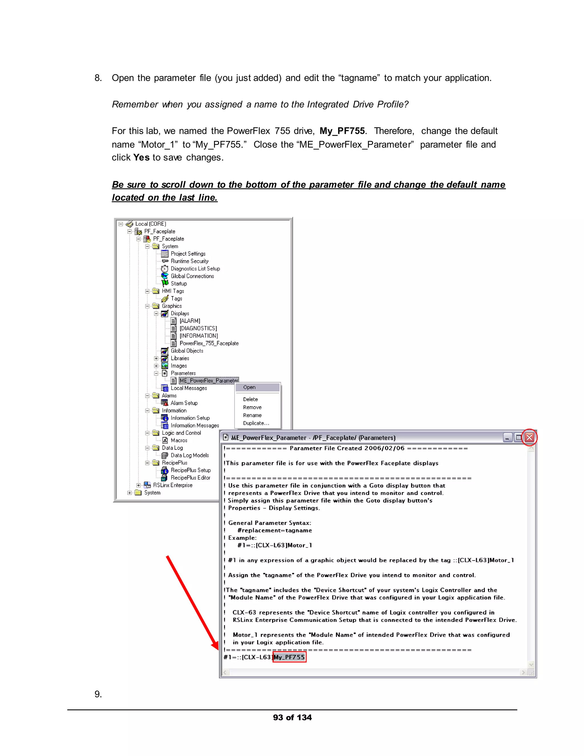 8. Open the parameter file (you just added) and edit the “tagname” to match your application. 
Remember when you assigned a name to the Integrated Drive Profile? 
For this lab, we named the PowerFlex 755 drive, My_PF755. Therefore, change the default 
name “Motor_1” to “My_PF755.” Close the “ME_PowerFlex_Parameter” parameter file and 
click Yes to save changes. 
Be sure to scroll down to the bottom of the parameter file and change the default name 
located on the last line. 
93 of 134 
9. 
 