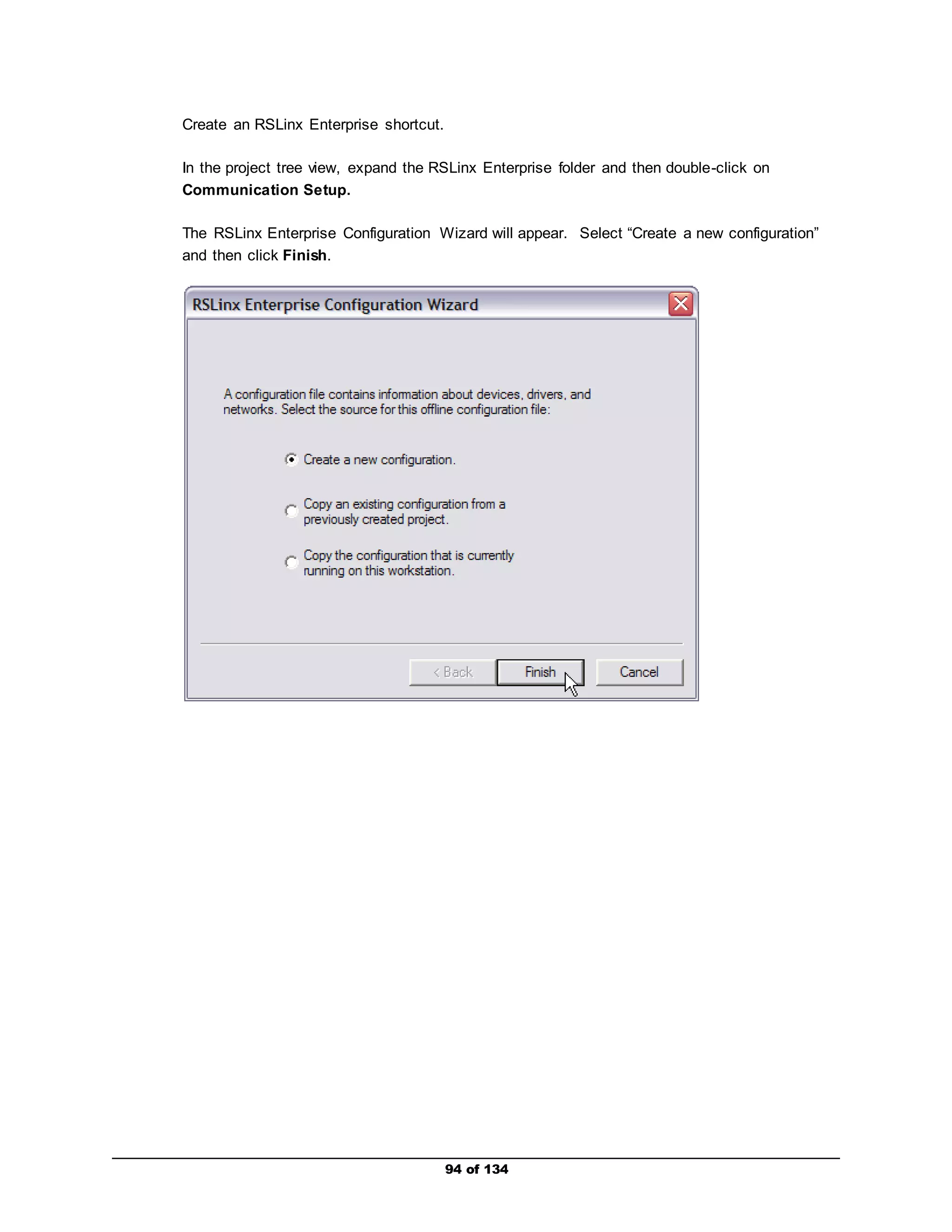94 of 134 
Create an RSLinx Enterprise shortcut. 
In the project tree view, expand the RSLinx Enterprise folder and then double-click on 
Communication Setup. 
The RSLinx Enterprise Configuration Wizard will appear. Select “Create a new configuration” 
and then click Finish. 
 
