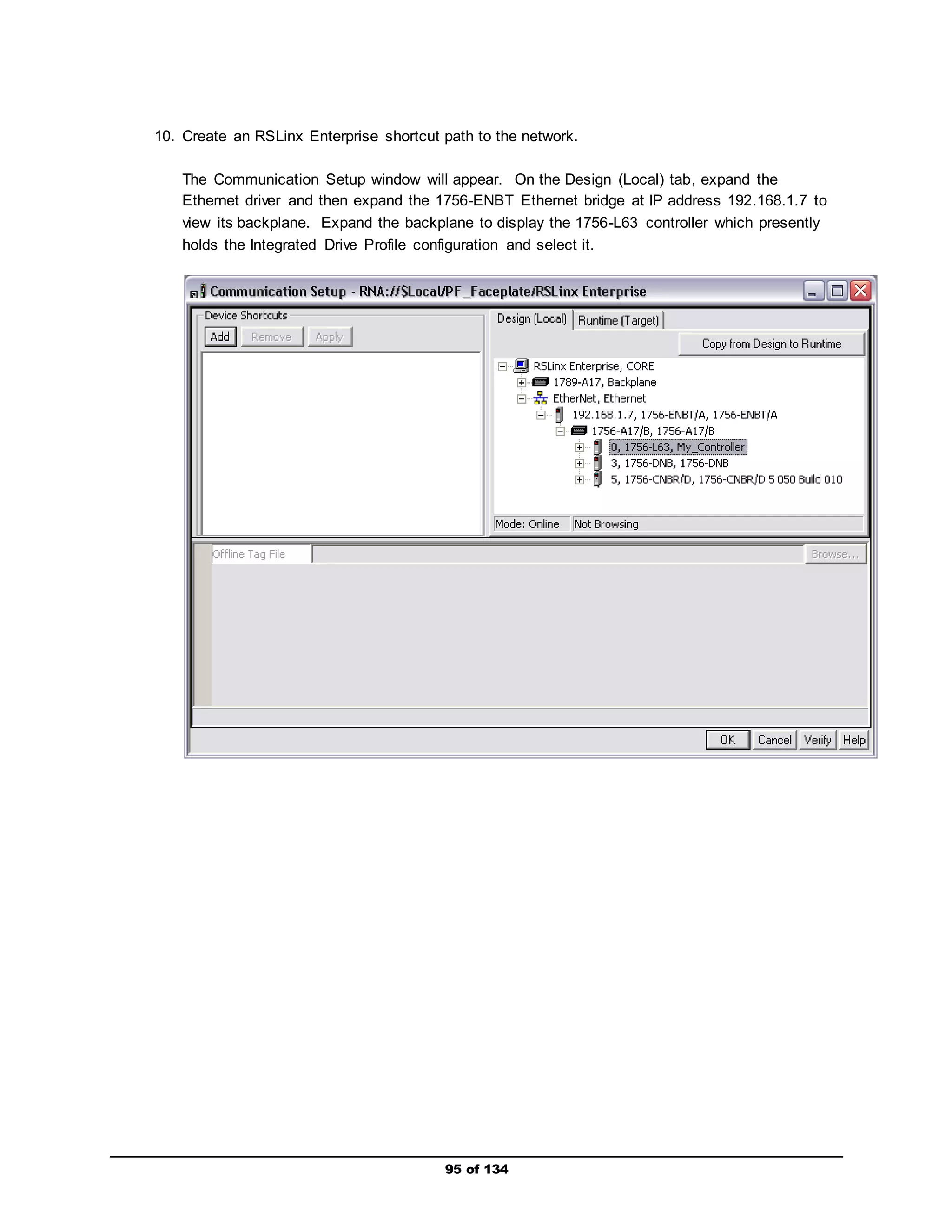 10. Create an RSLinx Enterprise shortcut path to the network. 
The Communication Setup window will appear. On the Design (Local) tab, expand the 
Ethernet driver and then expand the 1756-ENBT Ethernet bridge at IP address 192.168.1.7 to 
view its backplane. Expand the backplane to display the 1756-L63 controller which presently 
holds the Integrated Drive Profile configuration and select it. 
95 of 134 
 