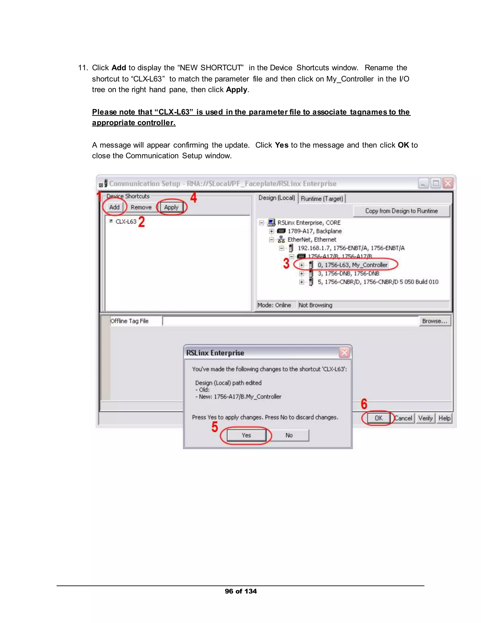 11. Click Add to display the “NEW SHORTCUT” in the Device Shortcuts window. Rename the 
shortcut to “CLX-L63” to match the parameter file and then click on My_Controller in the I/O 
tree on the right hand pane, then click Apply. 
Please note that “CLX-L63” is used in the parameter file to associate tagnames to the 
appropriate controller. 
A message will appear confirming the update. Click Yes to the message and then click OK to 
close the Communication Setup window. 
96 of 134 
 