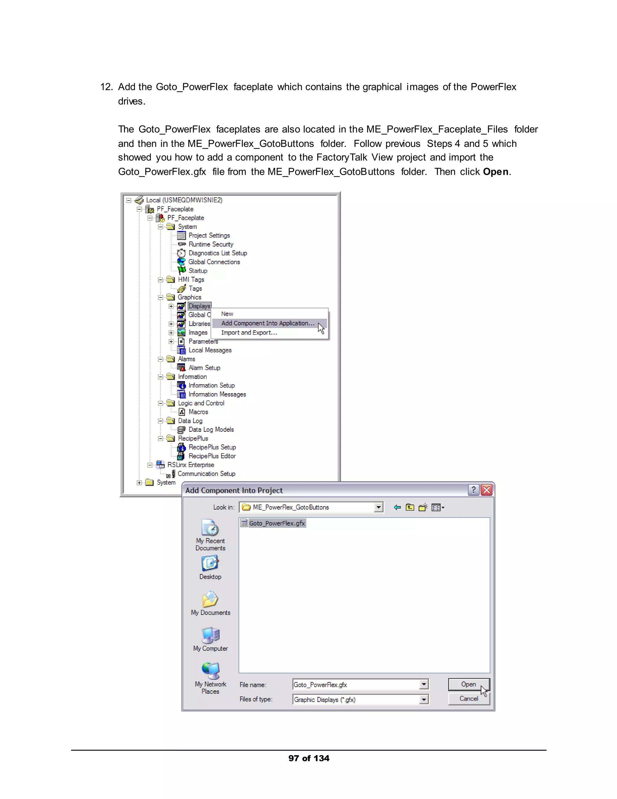 12. Add the Goto_PowerFlex faceplate which contains the graphical images of the PowerFlex 
97 of 134 
drives. 
The Goto_PowerFlex faceplates are also located in the ME_PowerFlex_Faceplate_Files folder 
and then in the ME_PowerFlex_GotoButtons folder. Follow previous Steps 4 and 5 which 
showed you how to add a component to the FactoryTalk View project and import the 
Goto_PowerFlex.gfx file from the ME_PowerFlex_GotoButtons folder. Then click Open. 
 