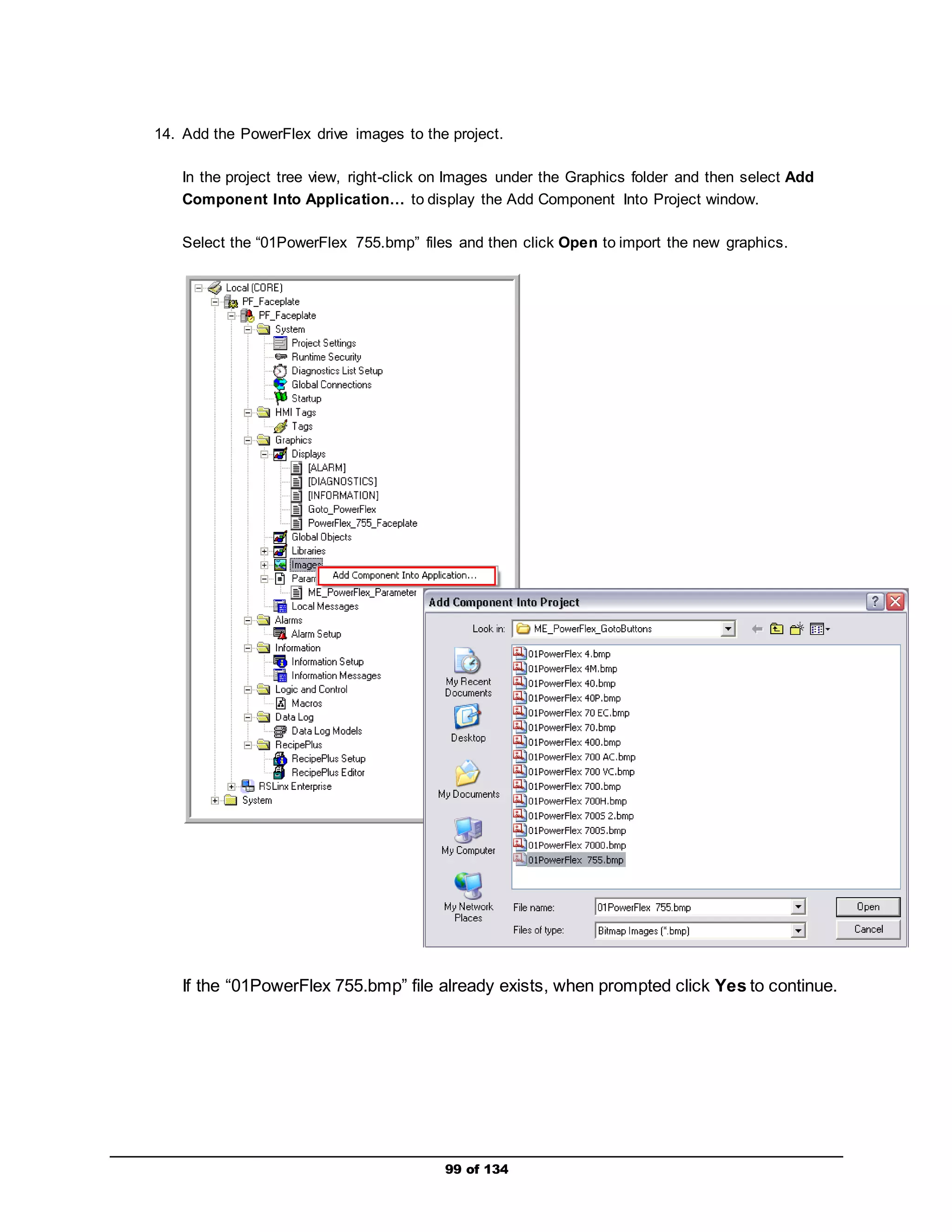 14. Add the PowerFlex drive images to the project. 
In the project tree view, right-click on Images under the Graphics folder and then select Add 
Component Into Application… to display the Add Component Into Project window. 
Select the “01PowerFlex 755.bmp” files and then click Open to import the new graphics. 
If the “01PowerFlex 755.bmp” file already exists, when prompted click Yes to continue. 
99 of 134 
 