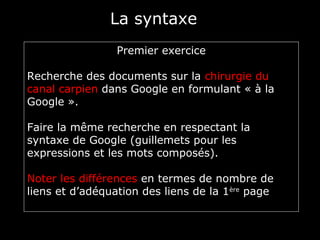 La syntaxe
                 Premier exercice

Recherche des documents sur la chirurgie du
canal carpien dans Google en formulant « à la
Google ».

Faire la même recherche en respectant la
syntaxe de Google (guillemets pour les
expressions et les mots composés).

Noter les différences en termes de nombre de
liens et d’adéquation des liens de la 1ère page
 