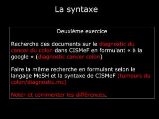 La syntaxe

                Deuxième exercice

Recherche des documents sur le diagnostic du
cancer du colon dans CISMeF en formulant « à la
google » (diagnostic cancer colon)

Faire la même recherche en formulant selon le
langage MeSH et la syntaxe de CISMeF (tumeurs du
colon/diagnostic.mc)

Noter et commenter les différences.
 