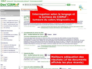 Interrogation en langage
   courant « à la Google » :
Interrogation selon le langage et
    diagnostic cancer colon
      la syntaxe de CISMeF :
tumeurs du colon/diagnostic.mc




              Meilleure adéquation des
              résultats (cf les documents
              affichés les plus récents)
 