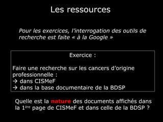 Les ressources

  Pour les exercices, l’interrogation des outils de
  recherche est faite « à la Google »


                     Exercice :

Faire une recherche sur les cancers d’origine
professionnelle :
 dans CISMeF
 dans la base documentaire de la BDSP

Quelle est la nature des documents affichés dans
la 1ère page de CISMeF et dans celle de la BDSP ?
 