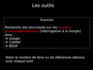 Les outils

                      Exercice

Recherche des documents sur les troubles
musculosquelettiques (interrogation à la Google)
dans :
 Google
 CISMeF
 BDSP


Noter le nombre de liens ou de références obtenus
avec chaque outil
 