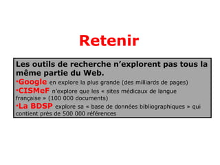 Retenir
Les outils de recherche n’explorent pas tous la
même partie du Web.
•Google en explore la plus grande (des milliards de pages)
•CISMeF n’explore que les « sites médicaux de langue
française » (100 000 documents)
•La BDSP      explore sa « base de données bibliographiques » qui
contient près de 500 000 références
 