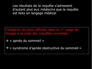 Les résultats de la requête s’adressent
    d’autant plus aux médecins que la requête
    est faite en langage médical




Comparer les liens affichés dans la 1ère page de
Google à la suite des requêtes suivantes :

 « apnée du sommeil »

 « syndrome d’apnée obstructive du sommeil »
 
