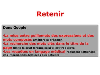 Retenir
Dans Google

•La mise entre guillemets des expressions et des
mots composés améliore la précision
•La recherche des mots clés dans le titre de la
page limite le bruit lorsque celui-ci est trop élevé
•Les requêtes en langage médical réduisent l’affichage
des informations destinées aux patients
 