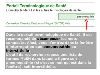 Dans le portail terminologique de Santé, il est
recommandé de décomposer les mots
composés. Ainsi, vous n’entrez dans la fenêtre
d’interrogation que pneumopathie ou
interstitielle.
L’outil de recherche propose une liste de
termes MeSH dans laquelle figure soit
pneumopathie (si c’est ce mot qui est dans la
fenêtre), soit interstitielle.
 