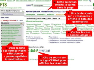 2. Cette sélection
                                 affiche le terme
                                   dans la page

                                              3. Un clic de souris
                                              sur « ressources »
                                              affiche la liste des
                                                  qualificatifs



                                              4. Cocher la case
                                              « épidémiologie »




  1. Dans la liste
des termes MeSH ,
   sélectionner
« pneumopathies
                     5. Clic de souris sur
 interstitielles »
                     le logo CISMeF pour
                     afficher les résultats
 