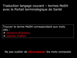 Traduction langage courant – termes MeSH
avec le Portail terminologique de Santé




Trouver le terme MeSH correspondant aux mots
clés :
 éleveurs d’oiseaux
 asthme d’effort




 Ne pas oublier de décomposer les mots composés
 