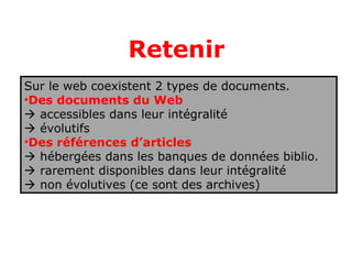 Retenir
Sur le web coexistent 2 types de documents.
•Des documents du Web
 accessibles dans leur intégralité
 évolutifs
•Des références d’articles
 hébergées dans les banques de données biblio.
 rarement disponibles dans leur intégralité
 non évolutives (ce sont des archives)
 
