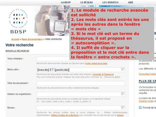 1. Le module de recherche avancée
est sollicité
2. Les mots clés sont entrés les uns
après les autres dans la fenêtre
« mots clés »
3. Si le mot clé est un terme du
thésaurus, il est proposé en
« autocomplétion ».
4. Il suffit de cliquer sur la
proposition et le mot clé entre dans
la fenêtre « entre crochets ».
 