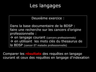 Les langages

                 Deuxième exercice :

    Dans la base documentaire de la BDSP :
    faire une recherche sur les cancers d’origine
    professionnelle :
     en langage courant (cancers professionnels)
     en utilisant les mots clés du thesaurus de
    la BDSP (cancer ET maladie professionnelle)

Comparer les résultats des requêtes en langage
courant et ceux des requêtes en langage d’indexation
 