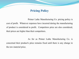 Pricing Policy 
Primer Lathe Manufacturing Co. pricing policy is 
cost of profit. Whatever expenses have incurred during the manufacturing 
of product is considered to profit. Competitors price are also considered, 
their prices are higher than their competitors. 
As for as Primer Lathe Manufacturing Co. is 
concerned their product's price remains fixed until there is any change in 
the raw material price. 
 