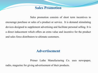Sales Promotion 
Sales promotion consists of short term incentives to 
encourage purchase or sales of a product or service. It is demand stimulating 
devices designed to supplement advertising and facilitate personal selling. It is 
a direct inducement which offers an extra value and incentive for the product 
and sales force distributors to ultimate customers. 
Advertisement 
Primer Lathe Manufacturing Co. uses newspaper, 
radio, magazine for giving advertisement of their products. 
 