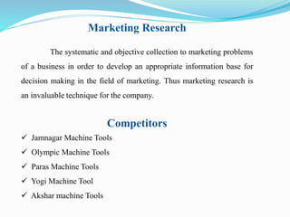 Marketing Research 
The systematic and objective collection to marketing problems 
of a business in order to develop an appropriate information base for 
decision making in the field of marketing. Thus marketing research is 
an invaluable technique for the company. 
Competitors 
 Jamnagar Machine Tools 
 Olympic Machine Tools 
 Paras Machine Tools 
 Yogi Machine Tool 
 Akshar machine Tools 
 