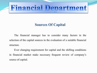 Sources Of Capital 
The financial manager has to consider many factors in the 
selection of the capital sources in the evaluation of a suitable financial 
structure. 
Ever changing requirement for capital and the shifting conditions 
in financial market make necessary frequent review of company’s 
source of capital. 
 