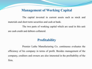 Management of Working Capital 
The capital invested in current assets such as stock and 
materials and short term securities and cash at bank. 
The two parts of working capital which are used in this unit 
are cash credit and debtors collateral. 
Profitability 
Premier Lathe Manufacturing Co. continuous evaluates the 
efficiency of his company in terms of profit. Besides management of the 
company, creditors and owners are also interested in the profitability of the 
firm. 
 