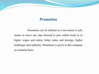 Promotion 
Promotion can be defined as a movement in job, 
means to move one step forward in post which result in to 
higher wages and salary, better status and prestige, higher 
challenger and authority. Promotion is given in this company 
on seniority basis. 
 