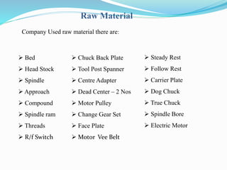 Raw Material 
Company Used raw material there are: 
 Bed 
 Head Stock 
 Spindle 
 Approach 
 Compound 
 Spindle ram 
 Threads 
 R/f Switch 
 Chuck Back Plate 
 Tool Post Spanner 
 Centre Adapter 
 Dead Center – 2 Nos 
 Motor Pulley 
 Change Gear Set 
 Face Plate 
 Motor Vee Belt 
 Steady Rest 
 Follow Rest 
 Carrier Plate 
 Dog Chuck 
 True Chuck 
 Spindle Bore 
 Electric Motor 
 
