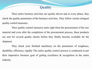 Quality 
Their entire business activities are quality driven and at every phase, they 
check the quality parameters of the business activities. They follow certain stringent 
quality control measures. 
Their quality control measures starts right from the procurement of the raw 
material and even after the completion of the procurement process, these products 
are sent for several quality checks before they finally become available for the 
shipment. 
They check your finished machinery on the parameters of toughness, 
durability, efficiency, rigidity The entire quality control process is conducted as per 
their imperative business goal of getting excellence & recognition in the entire 
industry. 
 